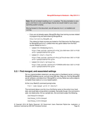 © Copyright 2016 All Rights Reserved. US Government Users Restricted Rights-Use, duplication or
disclosure restricted by GSA ADP Schedule Contract. Page 23.
MongoDB Developer’s Notebook -- May 2016 V1.1
– If you are not already aware, MongoDB offers free training courses related
to programming and administering MongoDB at,
http://university.MongoDB.com
The videos for these courses are hosted on YouTube and a YouTube query
for MongoDB and mtools yields three very good videos from the M202
course related to mtools-
• Lesson 4.0, Introducing mtools,
https://www.youtube.com/watch?v=kYgC_9Jz-Ok&index=13&list=PLGO
sbT2r-igkk9yh3IAUP3oYTBI-gZI0r
• Lesson 4.1, mtools mloginfo,
https://www.youtube.com/watch?v=Bcd_hgTfVsc&index=14&list=PLGO
sbT2r-igkk9yh3IAUP3oYTBI-gZI0r
• Lesson 4.2, mtools mplotqueries,
https://www.youtube.com/watch?v=YC4R92Brzb4&index=15&list=PLGO
sbT2r-igkk9yh3IAUP3oYTBI-gZI0r
5.2.1 Find mongod, and associated settings
Per our original problem statement, we were given a (hardware) server running a
MongoDB database server, and we know little else. Step one, find the MongoDB
server software, and determine if MongoDB is running. Below we outline steps to
complete these tasks on a Linux based system.
At the Linux Bash(C) command prompt enter,
find / -name mongod -print 2> /dev/null
The command above runs the Linux find file by name on the entire Linux hard
disk, and could take a long while to complete. Generally though, this command is
safe, non-destructive. On our sample box, this command output the following,
/opt/mongo/bin/mongod
/opt/mongo_3.0/bin/mongod
/opt/mongo_2.6/bin/mongod
Note: We will not detail installing mtools ourselves. The documentation is very
good, and there is only a percentage chance we would install on your exact
operating system anyway.
Moving forward in this document, we will assume mtools is installed and
running.
 