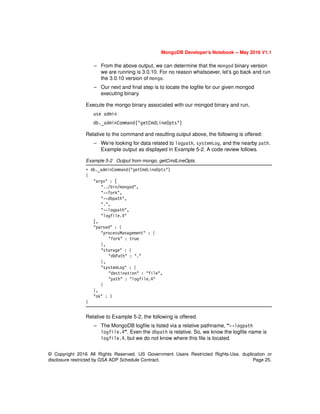 © Copyright 2016 All Rights Reserved. US Government Users Restricted Rights-Use, duplication or
disclosure restricted by GSA ADP Schedule Contract. Page 25.
MongoDB Developer’s Notebook -- May 2016 V1.1
– From the above output, we can determine that the mongod binary version
we are running is 3.0.10. For no reason whatsoever, let’s go back and run
the 3.0.10 version of mongo.
– Our next and final step is to locate the logfile for our given mongod
executing binary.
Execute the mongo binary associated with our mongod binary and run,
use admin
db._adminCommand("getCmdLineOpts")
Relative to the command and resulting output above, the following is offered:
– We’re looking for data related to logpath, systemLog, and the nearby path.
Example output as displayed in Example 5-2. A code review follows.
Example 5-2 Output from mongo, getCmdLineOpts.
> db._adminCommand("getCmdLineOpts")
{
"argv" : [
"../bin/mongod",
"--fork",
"--dbpath",
".",
"--logpath",
"logfile.4"
],
"parsed" : {
"processManagement" : {
"fork" : true
},
"storage" : {
"dbPath" : "."
},
"systemLog" : {
"destination" : "file",
"path" : "logfile.4"
}
},
"ok" : 1
}
Relative to Example 5-2, the following is offered.
– The MongoDB logfile is listed via a relative pathname, “--logpath
logfile.4”. Even the dbpath is relative. So, we know the logfile name is
logfile.4, but we do not know where this file is located.
 