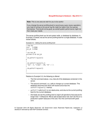© Copyright 2016 All Rights Reserved. US Government Users Restricted Rights-Use, duplication or
disclosure restricted by GSA ADP Schedule Contract. Page 27.
MongoDB Developer’s Notebook -- May 2016 V1.1
The server profiling level can be set system wide, or database by database. In
Example 5-3 below, we set the server profiling level for a single database. A code
review follows.
Example 5-3 Setting the server profiling level
> show dbs
local 0.078GB
test_db 0.078GB
>
> use test_db
switched to db test_db
>
> db.getProfilingLevel()
0
>
> db.setProfilingLevel(1,1)
{ "was" : 0, "slowms" : 100, "ok" : 1 }
>
> db.getProfilingLevel()
1
>
Relative to Example 5-3, the following is offered.
– The first command above, show, lists all of the databases contained in this
server.
– The second command, use, calls to change our current database. This
database becomes that which will receive and enact the
setProfilingLevel() method.
– getProfilingMethod() is non-destructive, and returns the current profiling
level for the current database.
– And lastly we set the profiling level to report all operations that execute for
longer than 1 millisecond. We’ve said at least twice now; don’t do this on a
production system because of the cost. Run this command with great
care.
Note: This is one area we wish for you to be careful-
If you change the server profiling level to record every query (every operation),
your load of writing to the server log file might be higher than the queries
themselves. That would not be good, as overall system performance might not
then meet your needs.
 