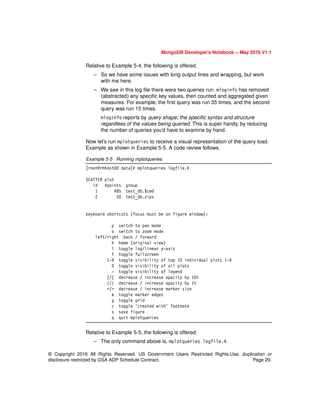 © Copyright 2016 All Rights Reserved. US Government Users Restricted Rights-Use, duplication or
disclosure restricted by GSA ADP Schedule Contract. Page 29.
MongoDB Developer’s Notebook -- May 2016 V1.1
Relative to Example 5-4, the following is offered.
– So we have some issues with long output lines and wrapping, but work
with me here.
– We see in this log file there were two queries run. mloginfo has removed
(abstracted) any specific key values, then counted and aggregated given
measures. For example, the first query was run 35 times, and the second
query was run 15 times.
mloginfo reports by query shape; the specific syntax and structure
regardless of the values being queried. This is super handy, by reducing
the number of queries you’d have to examine by hand.
Now let’s run mplotqueries to receive a visual representation of the query load.
Example as shown in Example 5-5. A code review follows.
Example 5-5 Running mplotqueries.
[root@rhhost00 data]# mplotqueries logfile.4
SCATTER plot
id #points group
1 485 test_db.$cmd
2 50 test_db.zips
keyboard shortcuts (focus must be on figure window):
p switch to pan mode
o switch to zoom mode
left/right back / forward
h home (original view)
l toggle log/linear y-axis
f toggle fullscreen
1-9 toggle visibility of top 10 individual plots 1-9
0 toggle visibility of all plots
- toggle visibility of legend
[/] decrease / increase opacity by 10%
{/} decrease / increase opacity by 1%
</> decrease / increase marker size
e toggle marker edges
g toggle grid
c toggle 'created with' footnote
s save figure
q quit mplotqueries
Relative to Example 5-5, the following is offered.
– The only command above is, mplotqueries logfile.4.
 