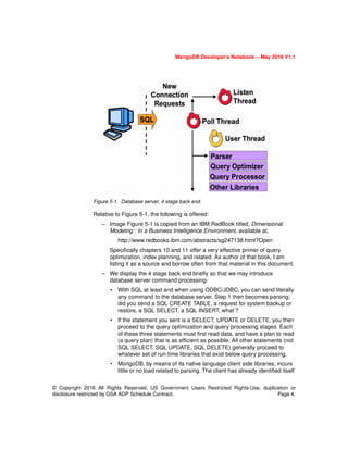 MongoDB Developer’s Notebook -- May 2016 V1.1
© Copyright 2016 All Rights Reserved. US Government Users Restricted Rights-Use, duplication or
disclosure restricted by GSA ADP Schedule Contract. Page 4.
Figure 5-1 Database server, 4 stage back end.
Relative to Figure 5-1, the following is offered:
– Image Figure 5-1 is copied from an IBM RedBook titled, Dimensional
Modeling : In a Business Intelligence Environment, available at,
http://www.redbooks.ibm.com/abstracts/sg247138.html?Open
Specifically chapters 10 and 11 offer a very effective primer of query
optimization, index planning, and related. As author of that book, I am
listing it as a source and borrow often from that material in this document.
– We display the 4 stage back end briefly so that we may introduce
database server command processing-
• With SQL at least and when using ODBC/JDBC, you can send literally
any command to the database server. Step 1 then becomes parsing;
did you send a SQL CREATE TABLE, a request for system backup or
restore, a SQL SELECT, a SQL INSERT, what ?
• If the statement you sent is a SELECT, UPDATE or DELETE, you then
proceed to the query optimization and query processing stages. Each
of these three statements must first read data, and have a plan to read
(a query plan) that is as efficient as possible. All other statements (not
SQL SELECT, SQL UPDATE, SQL DELETE) generally proceed to
whatever set of run time libraries that exist below query processing.
• MongoDB, by means of its native language client side libraries, incurs
little or no load related to parsing. The client has already identified itself
 