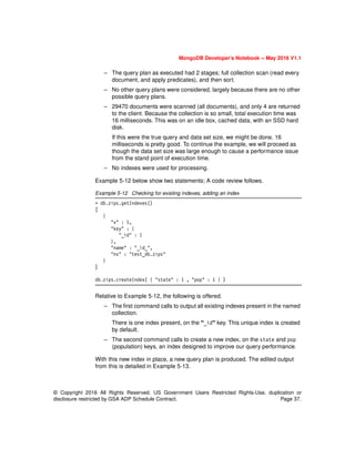 © Copyright 2016 All Rights Reserved. US Government Users Restricted Rights-Use, duplication or
disclosure restricted by GSA ADP Schedule Contract. Page 37.
MongoDB Developer’s Notebook -- May 2016 V1.1
– The query plan as executed had 2 stages; full collection scan (read every
document, and apply predicates), and then sort.
– No other query plans were considered, largely because there are no other
possible query plans.
– 29470 documents were scanned (all documents), and only 4 are returned
to the client. Because the collection is so small, total execution time was
16 milliseconds. This was on an idle box, cached data, with an SSD hard
disk.
If this were the true query and data set size, we might be done. 16
milliseconds is pretty good. To continue the example, we will proceed as
though the data set size was large enough to cause a performance issue
from the stand point of execution time.
– No indexes were used for processing.
Example 5-12 below show two statements; A code review follows.
Example 5-12 Checking for existing indexes, adding an index
> db.zips.getIndexes()
[
{
"v" : 1,
"key" : {
"_id" : 1
},
"name" : "_id_",
"ns" : "test_db.zips"
}
]
db.zips.createIndex( { "state" : 1 , "pop" : 1 } )
Relative to Example 5-12, the following is offered.
– The first command calls to output all existing indexes present in the named
collection.
There is one index present, on the “_id” key. This unique index is created
by default.
– The second command calls to create a new index, on the state and pop
(population) keys, an index designed to improve our query performance.
With this new index in place, a new query plan is produced. The edited output
from this is detailed in Example 5-13.
 