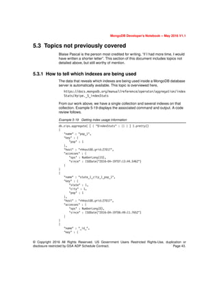 © Copyright 2016 All Rights Reserved. US Government Users Restricted Rights-Use, duplication or
disclosure restricted by GSA ADP Schedule Contract. Page 43.
MongoDB Developer’s Notebook -- May 2016 V1.1
5.3 Topics not previously covered
Blaise Pascal is the person most credited for writing, “if I had more time, I would
have written a shorter letter”. This section of this document includes topics not
detailed above, but still worthy of mention.
5.3.1 How to tell which indexes are being used
The data that reveals which indexes are being used inside a MongoDB database
server is automatically available. This topic is overviewed here,
https://docs.mongodb.org/manual/reference/operator/aggregation/index
Stats/#pipe._S_indexStats
From our work above, we have a single collection and several indexes on that
collection. Example 5-19 displays the associated command and output. A code
review follows.
Example 5-19 Getting index usage information
db.zips.aggregate( [ { "$indexStats" : {} } ] ).pretty()
{
"name" : "pop_1",
"key" : {
"pop" : 1
},
"host" : "rhhost00.grid:27017",
"accesses" : {
"ops" : NumberLong(15),
"since" : ISODate("2016-04-19T07:13:44.546Z")
}
}
{
"name" : "state_1_city_1_pop_1",
"key" : {
"state" : 1,
"city" : 1,
"pop" : 1
},
"host" : "rhhost00.grid:27017",
"accesses" : {
"ops" : NumberLong(0),
"since" : ISODate("2016-04-19T06:49:11.765Z")
}
}
{
"name" : "_id_",
"key" : {
 