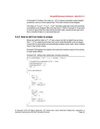© Copyright 2016 All Rights Reserved. US Government Users Restricted Rights-Use, duplication or
disclosure restricted by GSA ADP Schedule Contract. Page 45.
MongoDB Developer’s Notebook -- May 2016 V1.1
In Example 5-19 above, the index on “_id” is unique (it provides a data integrity
constraint), and is a known special key. This index should not be dropped.
The index on “state”, “city”, “pop” has been used zero times and would be
a candidate to be dropped. Why wont we drop it ? Well in Example 5-14 we went
on and on about how this index will be the best index, should we ever get more
than a handful of data in a real sized data set.
5.3.2 How to tell if an index is unique
Above we said the index on “_id” was unique, but did not detail how we knew
that. “_id” is a special and known key name inside MongoDB, and it is always
unique with an associated and automatically created unique index. Other indexes
may or may not be unique.
Example 5-20 displays the relative command and resultant output of this activity.
A code review follows.
Example 5-20 Getting index related data, including uniqueness
db.t1.createIndex( { "k1" : 1 }, { "unique" : true })
{
"createdCollectionAutomatically" : true,
"numIndexesBefore" : 1,
"numIndexesAfter" : 2,
"ok" : 1
}
> db.t1.getIndexes()
[
{
"v" : 1,
"key" : {
"_id" : 1
},
"name" : "_id_",
"ns" : "test_db.t1"
},
{
"v" : 1,
"unique" : true,
"key" : {
"k1" : 1
},
"name" : "k1_1",
"ns" : "test_db.t1"
}
]
 