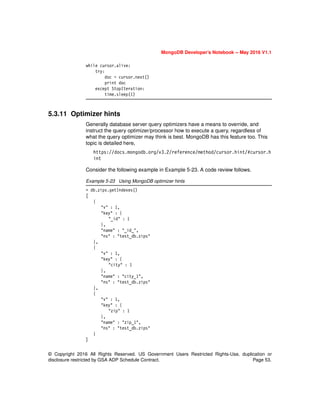 © Copyright 2016 All Rights Reserved. US Government Users Restricted Rights-Use, duplication or
disclosure restricted by GSA ADP Schedule Contract. Page 53.
MongoDB Developer’s Notebook -- May 2016 V1.1
while cursor.alive:
try:
doc = cursor.next()
print doc
except StopIteration:
time.sleep(1)
5.3.11 Optimizer hints
Generally database server query optimizers have a means to override, and
instruct the query optimizer/processor how to execute a query, regardless of
what the query optimizer may think is best. MongoDB has this feature too. This
topic is detailed here,
https://docs.mongodb.org/v3.2/reference/method/cursor.hint/#cursor.h
int
Consider the following example in Example 5-23. A code review follows.
Example 5-23 Using MongoDB optimizer hints
> db.zips.getIndexes()
[
{
"v" : 1,
"key" : {
"_id" : 1
},
"name" : "_id_",
"ns" : "test_db.zips"
},
{
"v" : 1,
"key" : {
"city" : 1
},
"name" : "city_1",
"ns" : "test_db.zips"
},
{
"v" : 1,
"key" : {
"zip" : 1
},
"name" : "zip_1",
"ns" : "test_db.zips"
}
]
 