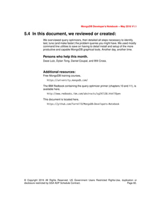 MongoDB Developer’s Notebook -- May 2016 V1.1
© Copyright 2016 All Rights Reserved. US Government Users Restricted Rights-Use, duplication or
disclosure restricted by GSA ADP Schedule Contract. Page 60.
5.4 In this document, we reviewed or created:
We overviewed query optimizers, then detailed all steps necessary to identify,
test, tune (and make faster) the problem queries you might have. We used mostly
command line utilities to save on having to detail install and setup of the more
productive and capable MongoDB graphical tools. Another day, another time.
Persons who help this month.
Dave Lutz, Dylan Tong, Daniel Coupal, and Will Cross.
Additional resources:
Free MongoDB training courses,
https://university.mongodb.com/
The IBM Redbook containing the query optimizer primer (chapters 10 and 11), is
available here,
http://www.redbooks.ibm.com/abstracts/sg247138.html?Open
This document is located here,
https://github.com/farrell0/MongoDB-Developers-Notebook
 