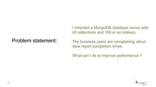 18
Problem statement:
I inherited a MongoDB database server with
60 collections and 100 or so indexes.
The business users are complaining about
slow report completion times.
What can I do to improve performance ?
 
