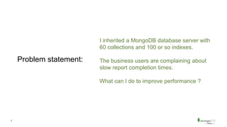 2
Problem statement:
I inherited a MongoDB database server with
60 collections and 100 or so indexes.
The business users are complaining about
slow report completion times.
What can I do to improve performance ?
 