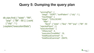 21
Query 5: Dumping the query plan
db.zips.find( { "state" : "WI",
"pop" : { "$lt" : 50 } } ).sort(
{ "city" : 1 }
).explain("executionStats")
"winningPlan" : {
"stage" : "SORT", "sortPattern" : { "city" : 1 },
"inputStage" : {
"stage" : "COLLSCAN",
"filter" : {
"$and" : [ "state" : { "$eq" : "WI" "pop" : { "$lt" : 50
"rejectedPlans" : [ ]
"executionStats" : {
"nReturned" : 4,
"executionTimeMillis" : 16,
"totalKeysExamined" : 0,
"totalDocsExamined" : 29470,
 