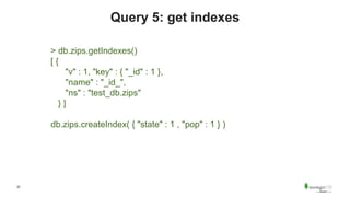 22
Query 5: get indexes
> db.zips.getIndexes()
[ {
"v" : 1, "key" : { "_id" : 1 },
"name" : "_id_",
"ns" : "test_db.zips"
} ]
db.zips.createIndex( { "state" : 1 , "pop" : 1 } )
 