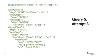 24
Query 5:
attempt 3
db.zips.createIndex( { "state" : 1 , "city" : 1 , "pop" : 1 } )
"winningPlan" : {
"stage" : "SORT", "sortPattern" : { "city" : 1
"inputStage" : {
"stage" : "FETCH",
"inputStage" : {
"stage" : "IXSCAN",
"keyPattern" : { "state" : 1, "pop" : 1
"rejectedPlans" : [
"stage" : "FETCH",
"inputStage" : {
"stage" : "IXSCAN",
"keyPattern" : { "state" : 1, "city" : 1, "pop" : 1 },
"indexBounds" : {
"state" : [ "["WI", "WI"]" ],
"city" : [ "[MinKey, MaxKey]" ],
"pop" : [ "[-inf.0, 50.0)" ]
 