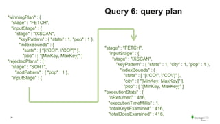 26
Query 6: query plan
"stage" : "FETCH",
"inputStage" : {
"stage" : "IXSCAN",
"keyPattern" : { "state" : 1, "city" : 1, "pop" : 1 },
"indexBounds" : {
"state" : [ "["CO", "CO"]" ],
"city" : [ "[MinKey, MaxKey]" ],
"pop" : [ "[MinKey, MaxKey]" ]
"executionStats" : {
"nReturned" : 416,
"executionTimeMillis" : 1,
"totalKeysExamined" : 416,
"totalDocsExamined" : 416,
"winningPlan" : {
"stage" : "FETCH",
"inputStage" : {
"stage" : "IXSCAN",
"keyPattern" : { "state" : 1, "pop" : 1 },
"indexBounds" : {
"state" : [ "["CO", "CO"]" ],
"pop" : [ "[MinKey, MaxKey]" ]
"rejectedPlans" : [
"stage" : "SORT",
"sortPattern" : { "pop" : 1 },
"inputStage" : {
 