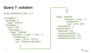 29
Query 7: solution
"stage" : "IXSCAN",
"keyPattern" : { "pop" : 1 },
"indexBounds" : {
"pop" : [ "[2.0, 2.0]" ]
"rejectedPlans" : [ ]
"executionStats" : {
"nReturned" : 215,
"executionTimeMillis" : 2,
"totalKeysExamined" : 215,
"totalDocsExamined" : 215,
db.zips.createIndex( { "pop" : 1 } )
"winningPlan" : {
"inputStage" : {
"stage" : "FETCH",
"inputStage" : {
"stage" : "OR",
"inputStages" : [
"stage" : "IXSCAN",
"keyPattern" : { "state" : 1, "pop" : 1 },
"indexBounds" : {
"state" : [ "["UT", "UT"]" ],
"pop" : [ "[MinKey, MaxKey]" ]
 