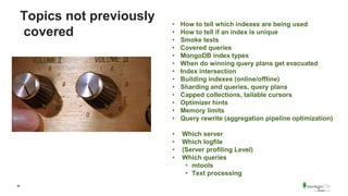 30
Topics not previously
covered
• How to tell which indexes are being used
• How to tell if an index is unique
• Smoke tests
• Covered queries
• MongoDB index types
• When do winning query plans get evacuated
• Index intersection
• Building indexes (online/offline)
• Sharding and queries, query plans
• Capped collections, tailable cursors
• Optimizer hints
• Memory limits
• Query rewrite (aggregation pipeline optimization)
• Which server
• Which logfile
• (Server profiling Level)
• Which queries
• mtools
• Text processing
 