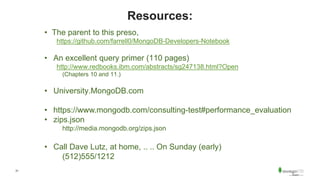 31
Resources:
• The parent to this preso,
https://github.com/farrell0/MongoDB-Developers-Notebook
• An excellent query primer (110 pages)
http://www.redbooks.ibm.com/abstracts/sg247138.html?Open
(Chapters 10 and 11.)
• University.MongoDB.com
• https://www.mongodb.com/consulting-test#performance_evaluation
• zips.json
http://media.mongodb.org/zips.json
• Call Dave Lutz, at home, .. .. On Sunday (early)
(512)555/1212
 