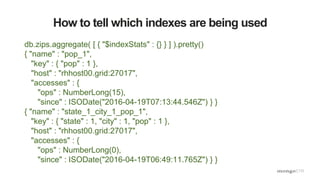 How to tell which indexes are being used
db.zips.aggregate( [ { "$indexStats" : {} } ] ).pretty()
{ "name" : "pop_1",
"key" : { "pop" : 1 },
"host" : "rhhost00.grid:27017",
"accesses" : {
"ops" : NumberLong(15),
"since" : ISODate("2016-04-19T07:13:44.546Z") } }
{ "name" : "state_1_city_1_pop_1",
"key" : { "state" : 1, "city" : 1, "pop" : 1 },
"host" : "rhhost00.grid:27017",
"accesses" : {
"ops" : NumberLong(0),
"since" : ISODate("2016-04-19T06:49:11.765Z") } }
 