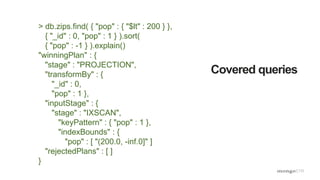 Covered queries
> db.zips.find( { "pop" : { "$lt" : 200 } },
{ "_id" : 0, "pop" : 1 } ).sort(
{ "pop" : -1 } ).explain()
"winningPlan" : {
"stage" : "PROJECTION",
"transformBy" : {
"_id" : 0,
"pop" : 1 },
"inputStage" : {
"stage" : "IXSCAN",
"keyPattern" : { "pop" : 1 },
"indexBounds" : {
"pop" : [ "(200.0, -inf.0]" ]
"rejectedPlans" : [ ]
}
 