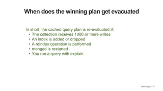 When does the winning plan get evacuated
In short, the cached query plan is re-evaluated if:
• The collection receives 1000 or more writes
• An index is added or dropped
• A reindex operation is performed
• mongod is restarted
• You run a query with explain
 