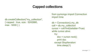 Capped collections
db.createCollection("my_collection",
{ capped : true, size : 5242880,
max : 5000 } )
from pymongo import Connection
import time
db = Connection().my_db
coll = db.my_collection
cursor = coll.find(tailable=True)
while cursor.alive:
try:
doc = cursor.next()
print doc
except StopIteration:
time.sleep(1)
 