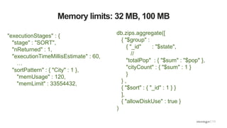 Memory limits: 32 MB, 100 MB
"executionStages" : {
"stage" : "SORT",
"nReturned" : 1,
"executionTimeMillisEstimate" : 60,
…
"sortPattern" : { "City" : 1 },
"memUsage" : 120,
"memLimit" : 33554432,
db.zips.aggregate([
{ "$group" :
{ "_id" : "$state",
//
"totalPop" : { "$sum" : "$pop" },
"cityCount" : { "$sum" : 1 }
}
} ,
{ "$sort" : { "_id" : 1 } }
],
{ "allowDiskUse" : true }
)
 