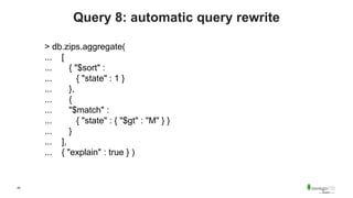45
Query 8: automatic query rewrite
> db.zips.aggregate(
... [
... { "$sort" :
... { "state" : 1 }
... },
... {
... "$match" :
... { "state" : { "$gt" : "M" } }
... }
... ],
... { "explain" : true } )
 