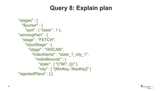 46
Query 8: Explain plan
"stages" : [
"$cursor" : {
"sort" : { "state" : 1 },
"winningPlan" : {
"stage" : "FETCH",
"inputStage" : {
"stage" : "IXSCAN",
"indexName" : "state_1_city_1",
"indexBounds" : {
"state" : [ "("M", {})" ],
"city" : [ "[MinKey, MaxKey]" ]
"rejectedPlans" : [ ]
 