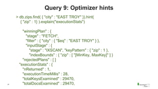 47
Query 9: Optimizer hints
> db.zips.find( { "city" : "EAST TROY" }).hint(
{ "zip" : 1} ).explain("executionStats")
"winningPlan" : {
"stage" : "FETCH",
"filter" : { "city" : { "$eq" : "EAST TROY" } },
"inputStage" : {
"stage" : "IXSCAN", "keyPattern" : { "zip" : 1 },
"indexBounds" : { "zip" : [ "[MinKey, MaxKey]" ] }
"rejectedPlans" : [ ]
"executionStats" : {
"nReturned" : 1,
"executionTimeMillis" : 28,
"totalKeysExamined" : 29470,
"totalDocsExamined" : 29470,
 