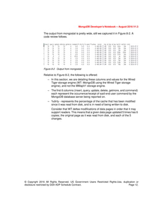 MongoDB Developer’s Notebook -- August 2016 V1.3
© Copyright 2016 All Rights Reserved. US Government Users Restricted Rights-Use, duplication or
disclosure restricted by GSA ADP Schedule Contract. Page 12.
The output from mongostat is pretty wide, still we captured it in Figure 8-2. A
code review follows.
Figure 8-2 Output from mongostat
Relative to Figure 8-2, the following is offered:
– In this section, we are detailing these columns and values for the Wired
Tiger storage engine (WT: MongoDB using the Wired Tiger storage
engine), and not the MMapV1 storage engine.
– The first 6 columns (insert, query, update, delete, getmore, and command)
each represent the occurrence/receipt of said end user command by the
MongoDB database server being reported on.
– %dirty - represents the percentage of the cache that has been modified
since it was read from disk, and is in need of being written to disk.
Consider that WT deltas modifications of data pages in order that it may
support readers. This means that a given data page updated 5 times has 6
copies; the original page as it was read from disk, and each of the 5
changes.
 