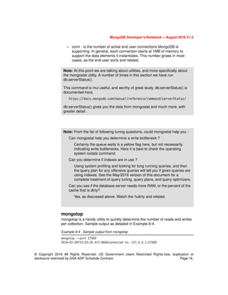 MongoDB Developer’s Notebook -- August 2016 V1.3
© Copyright 2016 All Rights Reserved. US Government Users Restricted Rights-Use, duplication or
disclosure restricted by GSA ADP Schedule Contract. Page 16.
– conn - is the number of active end user connections MongoDB is
supporting. In general, each connection starts at 1MB of memory to
support the data elements it instantiates. This number grows in most
cases, as the end user sorts and related.
mongotop
mongotop is a handy utility to quickly determine the number of reads and writes
per collection. Sample output as detailed in Example 8-4.
Example 8-4 Sample output from mongotop
mongotop --port 27000
2016-07-28T23:03:26.917-0600connected to: 127.0.0.1:27000
Note: At this point we are talking about utilities, and more specifically about
the mongostat utility. A number of times in this section we have run
db.serverStatus().
This command is mui useful, and worthy of great study. db.serverStatus() is
documented here,
https://docs.mongodb.com/manual/reference/command/serverStatus/
db.serverStatus() gives you the data from mongostat and much more, with
greater detail.
Note: From the list of following tuning questions, could mongostat help you -
Can mongostat help you determine a write bottleneck ?
Certainly the queue waits is a yellow flag here, but not necessarily
indicating write bottlenecks. Here it is best to check the operating
system iostats command.
Can you determine if indexes are in use ?
Using system profiling and looking for long running queries, and then
the query plan for any offensive queries will tell you if given queries are
using indexes. See the May/2016 version of this document for a
complete treatment of query tuning, query plans, and query optimizers.
Can you see if the database server needs more RAM, or the percent of the
cache that is dirty?
Yes, as discussed above. Watch the %dirty and related.
 