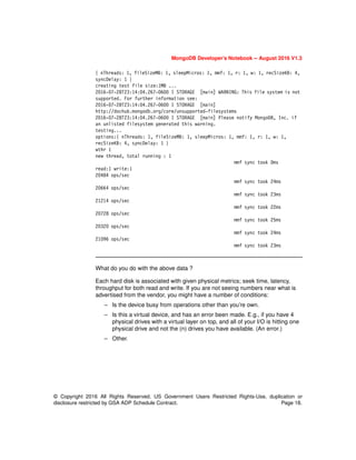 MongoDB Developer’s Notebook -- August 2016 V1.3
© Copyright 2016 All Rights Reserved. US Government Users Restricted Rights-Use, duplication or
disclosure restricted by GSA ADP Schedule Contract. Page 18.
{ nThreads: 1, fileSizeMB: 1, sleepMicros: 1, mmf: 1, r: 1, w: 1, recSizeKB: 4,
syncDelay: 1 }
creating test file size:1MB ...
2016-07-28T23:14:04.267-0600 I STORAGE [main] WARNING: This file system is not
supported. For further information see:
2016-07-28T23:14:04.267-0600 I STORAGE [main]
http://dochub.mongodb.org/core/unsupported-filesystems
2016-07-28T23:14:04.267-0600 I STORAGE [main] Please notify MongoDB, Inc. if
an unlisted filesystem generated this warning.
testing...
options:{ nThreads: 1, fileSizeMB: 1, sleepMicros: 1, mmf: 1, r: 1, w: 1,
recSizeKB: 4, syncDelay: 1 }
wthr 1
new thread, total running : 1
mmf sync took 0ms
read:1 write:1
20484 ops/sec
mmf sync took 24ms
20664 ops/sec
mmf sync took 23ms
21214 ops/sec
mmf sync took 22ms
20728 ops/sec
mmf sync took 25ms
20320 ops/sec
mmf sync took 24ms
21096 ops/sec
mmf sync took 23ms
What do you do with the above data ?
Each hard disk is associated with given physical metrics; seek time, latency,
throughput for both read and write. If you are not seeing numbers near what is
advertised from the vendor, you might have a number of conditions:
– Is the device busy from operations other than you’re own.
– Is this a virtual device, and has an error been made. E.g., if you have 4
physical drives with a virtual layer on top, and all of your I/O is hitting one
physical drive and not the (n) drives you have available. (An error.)
– Other.
 