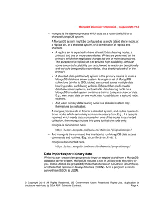 MongoDB Developer’s Notebook -- August 2016 V1.3
© Copyright 2016 All Rights Reserved. US Government Users Restricted Rights-Use, duplication or
disclosure restricted by GSA ADP Schedule Contract. Page 4.
– mongos is the daemon process which acts as a router (switch) for a
sharded MongoDB system.
A MongoDB system might be configured as a single (stand alone) node, or
a replica set, or a sharded system, or a combination of replica and
sharded.
• A replica set is expected to have at least 2 data bearing nodes; a
primary, and one or more secondaries. Writes are performed on the
primary, which then replicates changes to one or more secondaries.
The purpose of a replica set is to provide high availability, although
some amount of scalability can be achieved as reads can be optionally
and variably delegated to secondaries, thus shedding load off of the
primary.
• A sharded (data partitioned) system is the primary means to scale a
MongoDB database server system. A single or set of MongoDB
collections (similar to SQL tables) are spread across multiple data
bearing nodes, each being writable. Different than multi-master
database server systems, each writable data bearing node on a
MongoDB sharded system contains a distinct (unique) subset of data.
E.g., west coast data on one node, east coast data on a second node,
etcetera.
• And each primary data bearing node in a sharded system may
themselves be replicated.
A mongos process sits in front of a sharded system, and routes queries to
those nodes which exclusively contain necessary data. E.g., if a query is
received which needs data contained on one of five nodes in a sharded
collection, then mongos routes this query to that one node only.
mongos is documented here,
https://docs.mongodb.com/manual/reference/program/mongos/
– And mongo is the command line interface to run MongoDB data access
commands and routines. E.g., db.collection.find( ).
mongo is documented here,
https://docs.mongodb.com/manual/reference/program/mongo/
Data import/export: binary data
While you can create client programs to import or export to and from a MongoDB
database server system, MongoDB includes a set of utilities to do this work for
you. These utilities are grouped by those that operate on ASCII text (JSON files),
and those that operate on binary data files (BSON). And, a program exists to
convert from BSON to JSON.
 