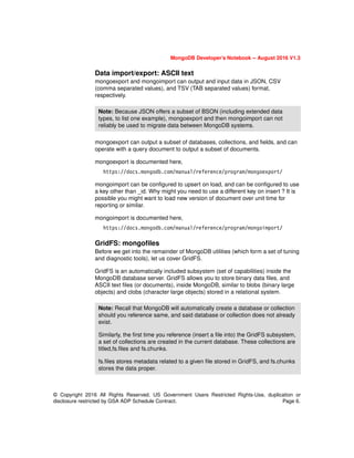MongoDB Developer’s Notebook -- August 2016 V1.3
© Copyright 2016 All Rights Reserved. US Government Users Restricted Rights-Use, duplication or
disclosure restricted by GSA ADP Schedule Contract. Page 6.
Data import/export: ASCII text
mongoexport and mongoimport can output and input data in JSON, CSV
(comma separated values), and TSV (TAB separated values) format,
respectively.
mongoexport can output a subset of databases, collections, and fields, and can
operate with a query document to output a subset of documents.
mongoexport is documented here,
https://docs.mongodb.com/manual/reference/program/mongoexport/
mongoimport can be configured to upsert on load, and can be configured to use
a key other than _id. Why might you need to use a different key on insert ? It is
possible you might want to load new version of document over unit time for
reporting or similar.
mongoimport is documented here,
https://docs.mongodb.com/manual/reference/program/mongoimport/
GridFS: mongofiles
Before we get into the remainder of MongoDB utilities (which form a set of tuning
and diagnostic tools), let us cover GridFS.
GridFS is an automatically included subsystem (set of capabilities) inside the
MongoDB database server. GridFS allows you to store binary data files, and
ASCII text files (or documents), inside MongoDB, similar to blobs (binary large
objects) and clobs (character large objects) stored in a relational system.
Note: Because JSON offers a subset of BSON (including extended data
types, to list one example), mongoexport and then mongoimport can not
reliably be used to migrate data between MongoDB systems.
Note: Recall that MongoDB will automatically create a database or collection
should you reference same, and said database or collection does not already
exist.
Similarly, the first time you reference (insert a file into) the GridFS subsystem,
a set of collections are created in the current database. These collections are
titled,fs.files and fs.chunks.
fs.files stores metadata related to a given file stored in GridFS, and fs.chunks
stores the data proper.
 