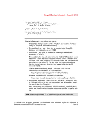 MongoDB Developer’s Notebook -- August 2016 V1.3
© Copyright 2016 All Rights Reserved. US Government Users Restricted Rights-Use, duplication or
disclosure restricted by GSA ADP Schedule Contract. Page 8.
#
with open("sophie.JPG") as l_image:
l_file2 = l_fsys.put( l_image, content_type = 
"image/jpeg", filename="myimage")
l_copy = l_fsys.get(l_file2).read()
with open("sophie.copy.JPG", "wb") as l_file3:
l_file3.write(l_copy)
Relative to Example 8-1, the following is offered:
– This sample client program is written in Python, and uses the Pymongo
library for MongoDB database connectivity.
– The variables l_serv and l_dbas give us handles to the MongoDB
database server operating at port 27000.
– The variable l_fsys gives us a handle to the MongoDB embedded
subsystem for GridFS.
– The variable l_file1 first puts a text string into the GridFS filesystem, where
it becomes a file in the virtual filesystem which is GridFS. Then this code
reads the same value back and outputs to the screen, and the deletes this
same file from inside GridFS. The text string you input could be longer
than the normal maximum document size supported by MongoDB.
(Currently 16 MB.)
How did we know about the delete( ) method to GridFS ? The
documentation to the GridFS API is located here,
http://api.mongodb.com/python/current/api/gridfs/
And a set of programming examples is located here,
https://api.mongodb.com/python/current/examples/gridfs.html
– The next set of variables, l_file2 and l_file3, first write a binary data file (a
JPEG image) to GridFS, and then reads it back and writes it back out to
the operating system filesystem.
If the before image and after image of these two files (l_file2 and l_file3)
match, you have correctly completed a round trip (created a copy of), this
file.
Note: How could you import a GIF file into MongoDB ? Use mongofiles.
 