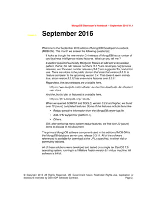 MongoDB Developer’s Notebook -- September 2016 V1.1
© Copyright 2016 All Rights Reserved. US Government Users Restricted Rights-Use, duplication or
disclosure restricted by GSA ADP Schedule Contract. Page 2.
Chapter 8. September 2016
Welcome to the September 2016 edition of MongoDB Developer’s Notebook
(MDB-DN). This month we answer the following question(s);
It looks as though the new version 3.4 release of MongoDB has a number of
cool business intelligence related features. What can you tell me ?
Excellent question! Generally MongoDB follows an odd and even release
pattern, that is; the odd release numbers (3.3.*) are developer-only/preview
releases, and the even number releases (3.4.*) are suggested for production
use. There are slides in the public domain that state that version 3.3.11 is
‘feature complete’ to the upcoming version 3.4. That doesn’t seem entirely
true, since version 3.3.12 has even more features over 3.3.11.
Regardless, the beta releases are available here,
https://www.mongodb.com/customer-evaluation-downloads-development
-versions
And the Jira list (list of features) is available here,
https://jira.mongodb.org/issues/
When we queried SERVER and TOOLS, version 3.2.6 and higher, we found
over 70 (count) completed features. Some of the features include items like-
• Redact sensitive information from the MongoDB server log file.
• Add RPM support for (platform-n).
• Others.
Still, after removing many system-esque features, we find over 20 (count)
items to discuss in this document.
The primary MongoDB software component used in this edition of MDB-DN is
the MongoDB database server core, release 3.3.11. All of the software
referenced is available for download at the URL's specified, in either trial or
community editions.
All of these solutions were developed and tested on a single tier CentOS 7.0
operating system, running in a VMWare Fusion version 8.1 virtual machine. All
software is 64 bit.
 