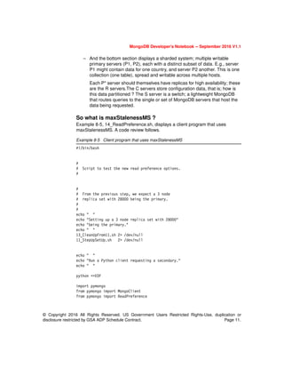 © Copyright 2016 All Rights Reserved. US Government Users Restricted Rights-Use, duplication or
disclosure restricted by GSA ADP Schedule Contract. Page 11.
MongoDB Developer’s Notebook -- September 2016 V1.1
– And the bottom section displays a sharded system; multiple writable
primary servers (P1, P2), each with a distinct subset of data. E.g., server
P1 might contain data for one country, and server P2 another. This is one
collection (one table), spread and writable across multiple hosts.
Each P* server should themselves have replicas for high availability; these
are the R servers.The C servers store configuration data, that is; how is
this data partitioned ? The S server is a switch; a lightweight MongoDB
that routes queries to the single or set of MongoDB servers that host the
data being requested.
So what is maxStalenessMS ?
Example 8-5, 14_ReadPreference.sh, displays a client program that uses
maxStalenessMS. A code review follows.
Example 8-5 Client program that uses maxStalenessMS
#!/bin/bash
#
# Script to test the new read preference options.
#
#
# From the previous step, we expect a 3 node
# replica set with 28000 being the primary.
#
#
echo " "
echo "Setting up a 3 node replica set with 28000"
echo "being the primary."
echo " "
13_CleanUpFrom11.sh 2> /dev/null
11_StepUpSetUp.sh 2> /dev/null
echo " "
echo "Run a Python client requesting a secondary."
echo " "
python <<EOF
import pymongo
from pymongo import MongoClient
from pymongo import ReadPreference
 