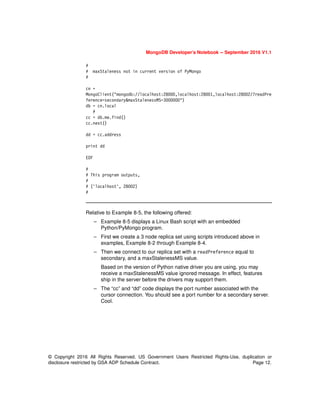 MongoDB Developer’s Notebook -- September 2016 V1.1
© Copyright 2016 All Rights Reserved. US Government Users Restricted Rights-Use, duplication or
disclosure restricted by GSA ADP Schedule Contract. Page 12.
#
# maxStaleness not in current version of PyMongo
#
cn =
MongoClient("mongodb://localhost:28000,localhost:28001,localhost:28002/?readPre
ference=secondary&maxStalenessMS=3000000")
db = cn.local
#
cc = db.me.find()
cc.next()
dd = cc.address
print dd
EOF
#
# This program outputs,
#
# ('localhost', 28002)
#
Relative to Example 8-5, the following offered:
– Example 8-5 displays a Linux Bash script with an embedded
Python/PyMongo program.
– First we create a 3 node replica set using scripts introduced above in
examples, Example 8-2 through Example 8-4.
– Then we connect to our replica set with a readPreference equal to
secondary, and a maxStalenessMS value.
Based on the version of Python native driver you are using, you may
receive a maxStalenessMS value ignored message. In effect, features
ship in the server before the drivers may support them.
– The “cc” and “dd” code displays the port number associated with the
cursor connection. You should see a port number for a secondary server.
Cool.
 