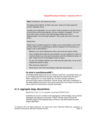 © Copyright 2016 All Rights Reserved. US Government Users Restricted Rights-Use, duplication or
disclosure restricted by GSA ADP Schedule Contract. Page 13.
MongoDB Developer’s Notebook -- September 2016 V1.1
So what is maxStalenessMS ?
maxStalenessMS states that you are willing to read from a secondary that is up
to (n) milliseconds behind the primary. How does the client know this value ?
When reading from a 3 node replica set, the client actually maintains 3
concurrent open server connections, one per server, each with a timestamp. If
the delay between the primary and a given secondary is too large, the client will
call to read from the primary or another secondary.
8.1.4 aggregate stage, $bucketAuto
Actual Jira: https://jira.mongodb.org/browse/SERVER-24152
bucketAuto is one of a number of new aggregate() method stages, many of which
aggregate data ($group) and similar. In each of these cases, we’ll list the
example program and outputted data so that you may best decide the given
stage’s application.
Note: Consistency, and reads and writes-
As stated and by default, all client (end user) reads and writes target the
primary database server.
Variably and configurable, you can call for writes to persist to just the primary,
to the primary and all secondaries, and any condition in between. You can
even call to return control to the client program before the write is
safe/persisted; a fire and forget operation. (Not a safe write, but a very fast
write.)
Reads then-
Reads can be variably directed to a single or set of secondaries, and not the
primary. What of any possible lag to receive changes from the primary to a
single or set of secondaries ?
Based on your write preferences, there may not be any lag for writes.
If you variably allow reads from secondaries, you can configure to read in a
manner wherein you only see the accurate, up to the millisecond version of
data. (Read only the correct/latest version of data.)
Or, you can configure wherein your read may see older data; not up to the
millisecond version of data.
Why would you allow this ?
Performance; all of this ensuredness costs time and resource.
 