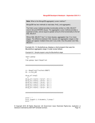 MongoDB Developer’s Notebook -- September 2016 V1.1
© Copyright 2016 All Rights Reserved. US Government Users Restricted Rights-Use, duplication or
disclosure restricted by GSA ADP Schedule Contract. Page 14.
Example 8-6, 15_BucketAuto.py, displays a client program that uses the
$bucketAuto aggregate() stage. A code review follows.
Example 8-6 Sample program using the $bucketAuto stage.
import pymongo
#
from pymongo import MongoClient
######################################################
cn = MongoClient("localhost:28002")
db = cn.test_db9
db.my_coll.drop()
#
db.my_coll.insert( { "price" : 10 } )
db.my_coll.insert( { "price" : 10 } )
db.my_coll.insert( { "price" : 10 } )
db.my_coll.insert( { "price" : 20 } )
db.my_coll.insert( { "price" : 20 } )
db.my_coll.insert( { "price" : 50 } )
######################################################
print " "
print "Example 1: 6 documents, 2 groups."
print " "
Note: What is the MongoDB aggregate() cursor method ?
MongoDB has two methods to read data; find(), and aggregate().
The find() cursor method provides functionality similar to a SQL SELECT
column list and WHERE clause. The aggregate() cursor method provides a
superset to find(), and an equal or greater amount of the functionality to the full
SQL SELECT.
Where SQL SELECT has 7 or more clauses, aggregate() has 14 or more
stages. The difference between SQL clauses and aggregate() stages is that
stages can appear multiple times and in any order, thus the power over SQL
SELECT.
 