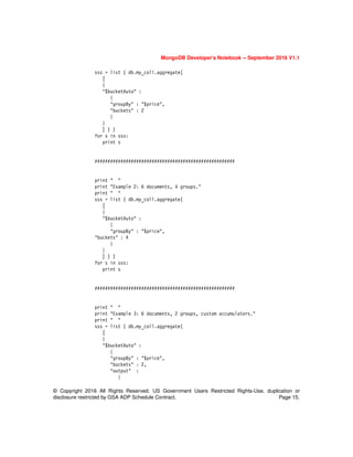 © Copyright 2016 All Rights Reserved. US Government Users Restricted Rights-Use, duplication or
disclosure restricted by GSA ADP Schedule Contract. Page 15.
MongoDB Developer’s Notebook -- September 2016 V1.1
sss = list ( db.my_coll.aggregate(
[
{
"$bucketAuto" :
{
"groupBy" : "$price",
"buckets" : 2
}
}
] ) )
for s in sss:
print s
######################################################
print " "
print "Example 2: 6 documents, 4 groups."
print " "
sss = list ( db.my_coll.aggregate(
[
{
"$bucketAuto" :
{
"groupBy" : "$price",
"buckets" : 4
}
}
] ) )
for s in sss:
print s
######################################################
print " "
print "Example 3: 6 documents, 2 groups, custom accumulators."
print " "
sss = list ( db.my_coll.aggregate(
[
{
"$bucketAuto" :
{
"groupBy" : "$price",
"buckets" : 2,
"output" :
{
 