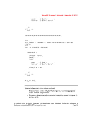 MongoDB Developer’s Notebook -- September 2016 V1.1
© Copyright 2016 All Rights Reserved. US Government Users Restricted Rights-Use, duplication or
disclosure restricted by GSA ADP Schedule Contract. Page 16.
"count" : { "$sum" : 1 },
"totPrice" : { "$sum" : "$price" }
}
}
}
] ) )
for s in sss:
print s
######################################################
print " "
print "Example 4: 6 documents, 2 groups, custom accumulators, specified
grouping."
print " "
sss = list ( db.my_coll.aggregate(
[
{
"$bucketAuto" :
{
"groupBy" : "$price",
"buckets" : 2,
"output" :
{
"count" : { "$sum" : 1 },
"totPrice" : { "$sum" : "$price" }
},
"granularity" : "R5"
}
}
] ) )
for s in sss:
print s
db.my_coll.drop()
Relative to Example 8-6, the following offered:
– This example is written in Python/PyMongo. Four sample aggregate()
cursor methods are presented.
– The source data contains 6 documents; three with a price of 10, two at 20,
and one at 50.
 