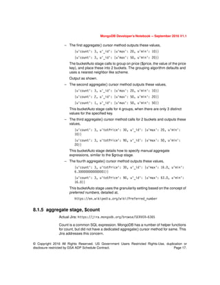 © Copyright 2016 All Rights Reserved. US Government Users Restricted Rights-Use, duplication or
disclosure restricted by GSA ADP Schedule Contract. Page 17.
MongoDB Developer’s Notebook -- September 2016 V1.1
– The first aggregate() cursor method outputs these values,
{u'count': 3, u'_id': {u'max': 20, u'min': 10}}
{u'count': 3, u'_id': {u'max': 50, u'min': 20}}
The bucketAuto stage calls to group on price ($price, the value of the price
key), and place these into 2 buckets. The grouping algorithm defaults and
uses a nearest neighbor like scheme.
Output as shown.
– The second aggregate() cursor method outputs these values,
{u'count': 3, u'_id': {u'max': 20, u'min': 10}}
{u'count': 2, u'_id': {u'max': 50, u'min': 20}}
{u'count': 1, u'_id': {u'max': 50, u'min': 50}}
This bucketAuto stage calls for 4 groups, when there are only 3 distinct
values for the specified key.
– The third aggregate() cursor method calls for 2 buckets and outputs these
values,
{u'count': 3, u'totPrice': 30, u'_id': {u'max': 20, u'min':
10}}
{u'count': 3, u'totPrice': 90, u'_id': {u'max': 50, u'min':
20}}
This bucketAuto stage details how to specify manual aggregate
expressions, similar to the $group stage.
– The fourth aggregate() cursor method outputs these values,
{u'count': 3, u'totPrice': 30, u'_id': {u'max': 16.0, u'min':
6.300000000000001}}
{u'count': 3, u'totPrice': 90, u'_id': {u'max': 63.0, u'min':
16.0}}
This bucketAuto stage uses the granularity setting based on the concept of
preferred numbers, detailed at,
https://en.wikipedia.org/wiki/Preferred_number
8.1.5 aggregate stage, $count
Actual Jira: https://jira.mongodb.org/browse/SERVER-6365
Count is a common SQL expression. MongoDB has a number of helper functions
for count, but did not have a dedicated aggregate() cursor method for same. This
Jira addresses this concern.
 