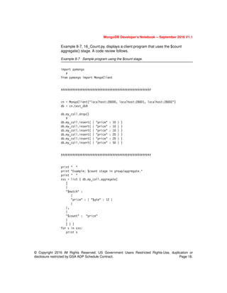 MongoDB Developer’s Notebook -- September 2016 V1.1
© Copyright 2016 All Rights Reserved. US Government Users Restricted Rights-Use, duplication or
disclosure restricted by GSA ADP Schedule Contract. Page 18.
Example 8-7, 16_Count.py, displays a client program that uses the $count
aggregate() stage. A code review follows.
Example 8-7 Sample program using the $count stage.
import pymongo
#
from pymongo import MongoClient
######################################################
cn = MongoClient("localhost:28000, localhost:28001, localhost:28002")
db = cn.test_db9
db.my_coll.drop()
#
db.my_coll.insert( { "price" : 10 } )
db.my_coll.insert( { "price" : 10 } )
db.my_coll.insert( { "price" : 10 } )
db.my_coll.insert( { "price" : 20 } )
db.my_coll.insert( { "price" : 20 } )
db.my_coll.insert( { "price" : 50 } )
######################################################
print " "
print "Example: $count stage in group/aggregate."
print " "
sss = list ( db.my_coll.aggregate(
[
{
"$match" :
{
"price" : { "$gte" : 12 }
}
},
{
"$count" : "price"
}
] ) )
for s in sss:
print s
 
