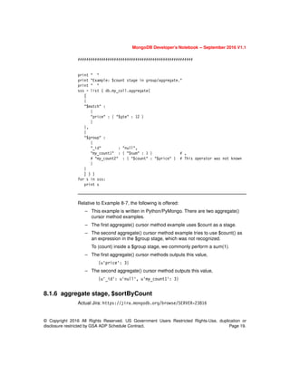 © Copyright 2016 All Rights Reserved. US Government Users Restricted Rights-Use, duplication or
disclosure restricted by GSA ADP Schedule Contract. Page 19.
MongoDB Developer’s Notebook -- September 2016 V1.1
######################################################
print " "
print "Example: $count stage in group/aggregate."
print " "
sss = list ( db.my_coll.aggregate(
[
{
"$match" :
{
"price" : { "$gte" : 12 }
}
},
{
"$group" :
{
"_id" : "null",
"my_count1" : { "$sum" : 1 } # ,
# "my_count2" : { "$count" : "$price" } # This operator was not known
}
}
] ) )
for s in sss:
print s
Relative to Example 8-7, the following is offered:
– This example is written in Python/PyMongo. There are two aggregate()
cursor method examples.
– The first aggregate() cursor method example uses $count as a stage.
– The second aggregate() cursor method example tries to use $count() as
an expression in the $group stage, which was not recognized.
To (count) inside a $group stage, we commonly perform a sum(1).
– The first aggregate() cursor methods outputs this value,
{u'price': 3}
– The second aggregate() cursor method outputs this value,
{u'_id': u'null', u'my_count1': 3}
8.1.6 aggregate stage, $sortByCount
Actual Jira: https://jira.mongodb.org/browse/SERVER-23816
 