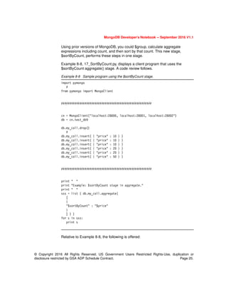 MongoDB Developer’s Notebook -- September 2016 V1.1
© Copyright 2016 All Rights Reserved. US Government Users Restricted Rights-Use, duplication or
disclosure restricted by GSA ADP Schedule Contract. Page 20.
Using prior versions of MongoDB, you could $group, calculate aggregate
expressions including count, and then sort by that count. This new stage,
$sortByCount, performs these steps in one stage.
Example 8-8, 17_SortByCount.py, displays a client program that uses the
$sortByCount aggregate() stage. A code review follows.
Example 8-8 Sample program using the $sortByCount stage.
import pymongo
#
from pymongo import MongoClient
######################################################
cn = MongoClient("localhost:28000, localhost:28001, localhost:28002")
db = cn.test_db9
db.my_coll.drop()
#
db.my_coll.insert( { "price" : 10 } )
db.my_coll.insert( { "price" : 10 } )
db.my_coll.insert( { "price" : 10 } )
db.my_coll.insert( { "price" : 20 } )
db.my_coll.insert( { "price" : 20 } )
db.my_coll.insert( { "price" : 50 } )
######################################################
print " "
print "Example: $sortByCount stage in aggregate."
print " "
sss = list ( db.my_coll.aggregate(
[
{
"$sortByCount" : "$price"
}
] ) )
for s in sss:
print s
Relative to Example 8-8, the following is offered:
 
