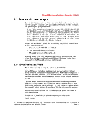 © Copyright 2016 All Rights Reserved. US Government Users Restricted Rights-Use, duplication or
disclosure restricted by GSA ADP Schedule Contract. Page 3.
MongoDB Developer’s Notebook -- September 2016 V1.1
8.1 Terms and core concepts
Our intent in this document is to detail many of the features that should find their
way into MongoDB version 3.4. We gathered this information from the public Jira
list, specifically the query listed below-
https://jira.mongodb.org/issues/?jql=project%20in%20(SERVER%2C%20TOO
LS)%20AND%20issuetype%20%3D%20%22New%20Feature%22%20AND%20status%20%
3D%20Closed%20AND%20resolution%20%3D%20Fixed%20AND%20fixVersion%20in
%20(3.2.8%2C%203.2.9%2C%203.3.0%2C%203.3.1%2C%203.3.10%2C%203.3.11%2
C%203.3.12%2C%203.3.13%2C%203.3.2%2C%203.3.3%2C%203.3.4%2C%203.3.5%2
C%203.3.6%2C%203.3.7%2C%203.3.8%2C%203.3.9%2C%203.4.0%2C%203.4.0-rc0
%2C%203.4.0-rc1%2C%203.4.0-rc2)&startIndex=50
That’s a very wordy query above, and we list it only that you may cut and paste.
In short this query calls to-
– Show all Jiras for SERVER and TOOLS.
– That are Closed or Fixed (completed).
– MongoDB versions 3.2.7 though 3.4.0.
As stated above, some of the above features are more demonstratable than
others. Thus, this document details about 20 (count) features, most of them
executed from the MongoDB command shell (mongo).
8.1.1 Enhancement to $project
Actual Jira: https://jira.mongodb.org/browse/SERVER-24921
MongoDB has two methods to read data; find() and aggregate(). find() can
accept zero, one, or two documents as parameters. The first document passed is
the query document, similar to a SQL WHERE clause. The second document is
the projection document, which tells MongoDB which keys to return to the calling
function.
Generally we will state that the projection document could either promote or
suppress the return of keys, and not promote and suppress the return of keys.
This created grief as the special key titled, “_id” could not be suppressed without
then manually calling to return all other keys. This Jira addresses this concern.
The sample program Example 8-1, 10_NewProject.py, details this change. A
code review follows.
Example 8-1 10_NewProject.py, Python/PyMongo program using $project.
import pymongo
 