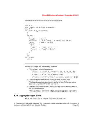 MongoDB Developer’s Notebook -- September 2016 V1.1
© Copyright 2016 All Rights Reserved. US Government Users Restricted Rights-Use, duplication or
disclosure restricted by GSA ADP Schedule Contract. Page 22.
######################################################
print " "
print "Example: $bucket stage in aggregate."
print " "
sss = list ( db.my_coll.aggregate(
[
{
"$bucket" :
{
"groupBy" : "$price",
"boundaries" : [ 0, 22, 1000 ], # Infinity would not work
"default" : "None of the above",
"output" :
{
"count" : { "$sum" : 1 },
"members" : { "$push" : "$price" }
}
}
}
] ) )
for s in sss:
print s
Relative to Example 8-9, the following is offered:
– This program outputs these values,
{u'count': 5, u'_id': 0, u'members': [10, 10, 10, 20, 20]}
{u'count': 1, u'_id': 22, u'members': [50]}
{u'count': 1, u'_id': u'None of the above', u'members': [-2]}
– The groupBy clause specifies the single or set of group keys.
– The boundaries clause specifies the bucket ranges. Notice our source
data has a key that will not fit in any bucket.
– The default clause specifies a position for keys not to be found in any of
the requested groups.
– The output clause is similar to a $group stage’s aggregate expressions.
8.1.8 aggregate stage, $facet
Actual Jira: https://jira.mongodb.org/browse/SERVER-23654
 