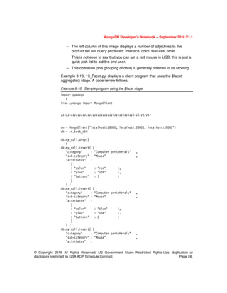 MongoDB Developer’s Notebook -- September 2016 V1.1
© Copyright 2016 All Rights Reserved. US Government Users Restricted Rights-Use, duplication or
disclosure restricted by GSA ADP Schedule Contract. Page 24.
– The left column of this image displays a number of adjectives to the
product set our query produced: interface, color, features, other.
This is not even to say that you can get a red mouse in USB, this is just a
quick pick list to aid the end user.
– This operation (this grouping of data) is generally referred to as faceting.
Example 8-10, 19_Facet.py, displays a client program that uses the $facet
aggregate() stage. A code review follows.
Example 8-10 Sample program using the $facet stage.
import pymongo
#
from pymongo import MongoClient
######################################################
cn = MongoClient("localhost:28000, localhost:28001, localhost:28002")
db = cn.test_db9
db.my_coll.drop()
#
db.my_coll.insert( {
"category" : "Computer peripherals" ,
"sub-category" : "Mouse" ,
"attributes" :
[
{ "color" : "red" },
{ "plug" : "USB" },
{ "buttons" : 3 }
]
} )
db.my_coll.insert( {
"category" : "Computer peripherals" ,
"sub-category" : "Mouse" ,
"attributes" :
[
{ "color" : "blue" },
{ "plug" : "USB" },
{ "buttons" : 2 }
]
} )
db.my_coll.insert( {
"category" : "Computer peripherals" ,
"sub-category" : "Mouse" ,
"attributes" :
 