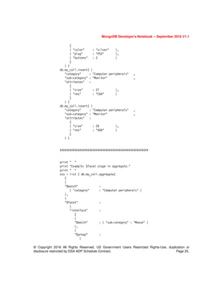 © Copyright 2016 All Rights Reserved. US Government Users Restricted Rights-Use, duplication or
disclosure restricted by GSA ADP Schedule Contract. Page 25.
MongoDB Developer’s Notebook -- September 2016 V1.1
[
{ "color" : "silver" },
{ "plug" : "PS2" },
{ "buttons" : 2 }
]
} )
db.my_coll.insert( {
"category" : "Computer peripherals" ,
"sub-category" : "Monitor" ,
"attributes" :
[
{ "size" : 27 },
{ "res" : "CGA" }
]
} )
db.my_coll.insert( {
"category" : "Computer peripherals" ,
"sub-category" : "Monitor" ,
"attributes" :
[
{ "size" : 29 },
{ "res" : "VGA" }
]
} )
######################################################
print " "
print "Example: $facet stage in aggregate."
print " "
sss = list ( db.my_coll.aggregate(
[
{
"$match" :
{ "category" : "Computer peripherals" }
},
{
"$facet" :
{
"interface" :
[
{
"$match" : { "sub-category" : "Mouse" }
},
{
"$group" :
{
 