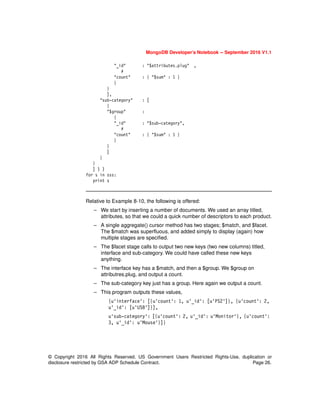 MongoDB Developer’s Notebook -- September 2016 V1.1
© Copyright 2016 All Rights Reserved. US Government Users Restricted Rights-Use, duplication or
disclosure restricted by GSA ADP Schedule Contract. Page 26.
"_id" : "$attributes.plug" ,
#
"count" : { "$sum" : 1 }
}
}
],
"sub-category" : [
{
"$group" :
{
"_id" : "$sub-category",
#
"count" : { "$sum" : 1 }
}
}
]
}
}
] ) )
for s in sss:
print s
Relative to Example 8-10, the following is offered:
– We start by inserting a number of documents. We used an array titled,
attributes, so that we could a quick number of descriptors to each product.
– A single aggregate() cursor method has two stages; $match, and $facet.
The $match was superfluous, and added simply to display (again) how
multiple stages are specified.
– The $facet stage calls to output two new keys (two new columns) titled,
interface and sub-category. We could have called these new keys
anything.
– The interface key has a $match, and then a $group. We $group on
attributres.plug, and output a count.
– The sub-category key just has a group. Here again we output a count.
– This program outputs these values,
{u'interface': [{u'count': 1, u'_id': [u'PS2']}, {u'count': 2,
u'_id': [u'USB']}],
u'sub-category': [{u'count': 2, u'_id': u'Monitor'}, {u'count':
3, u'_id': u'Mouse'}]}
 