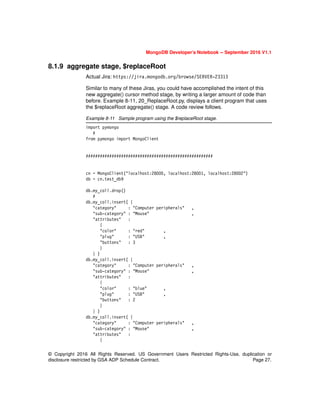 © Copyright 2016 All Rights Reserved. US Government Users Restricted Rights-Use, duplication or
disclosure restricted by GSA ADP Schedule Contract. Page 27.
MongoDB Developer’s Notebook -- September 2016 V1.1
8.1.9 aggregate stage, $replaceRoot
Actual Jira: https://jira.mongodb.org/browse/SERVER-23313
Similar to many of these Jiras, you could have accomplished the intent of this
new aggregate() cursor method stage, by writing a larger amount of code than
before. Example 8-11, 20_ReplaceRoot.py, displays a client program that uses
the $replaceRoot aggregate() stage. A code review follows.
Example 8-11 Sample program using the $replaceRoot stage.
import pymongo
#
from pymongo import MongoClient
######################################################
cn = MongoClient("localhost:28000, localhost:28001, localhost:28002")
db = cn.test_db9
db.my_coll.drop()
#
db.my_coll.insert( {
"category" : "Computer peripherals" ,
"sub-category" : "Mouse" ,
"attributes" :
{
"color" : "red" ,
"plug" : "USB" ,
"buttons" : 3
}
} )
db.my_coll.insert( {
"category" : "Computer peripherals" ,
"sub-category" : "Mouse" ,
"attributes" :
{
"color" : "blue" ,
"plug" : "USB" ,
"buttons" : 2
}
} )
db.my_coll.insert( {
"category" : "Computer peripherals" ,
"sub-category" : "Mouse" ,
"attributes" :
{
 
